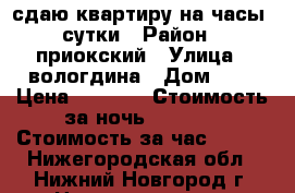 сдаю квартиру на часы ,сутки › Район ­ приокский › Улица ­ вологдина › Дом ­ 4 › Цена ­ 1 000 › Стоимость за ночь ­ 1 000 › Стоимость за час ­ 150 - Нижегородская обл., Нижний Новгород г. Недвижимость » Квартиры аренда посуточно   